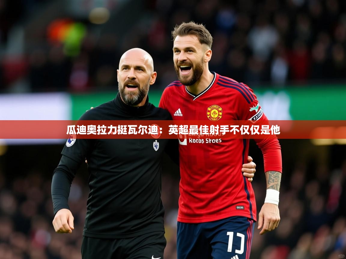 2025九游娱乐app赞助不莱梅瓜迪奥拉力挺瓦尔迪：英超最佳射手不仅仅是他