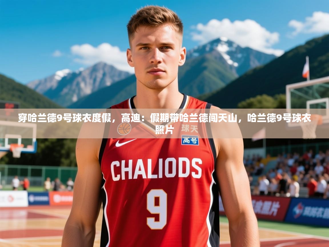 2025九游娱乐app赔率高穿哈兰德9号球衣度假，高迪：假期带哈兰德闯天山，哈兰德9号球衣照片  第2张